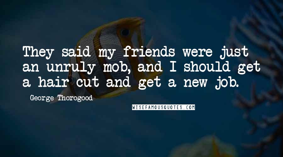 George Thorogood Quotes: They said my friends were just an unruly mob, and I should get a hair cut and get a new job.