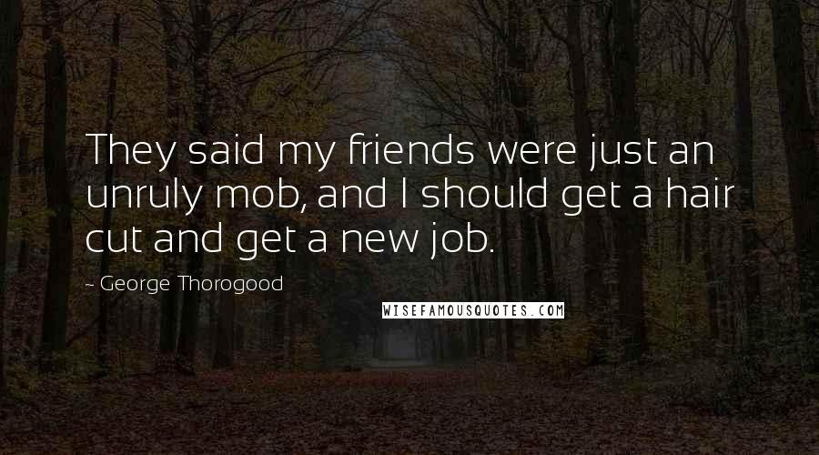 George Thorogood Quotes: They said my friends were just an unruly mob, and I should get a hair cut and get a new job.