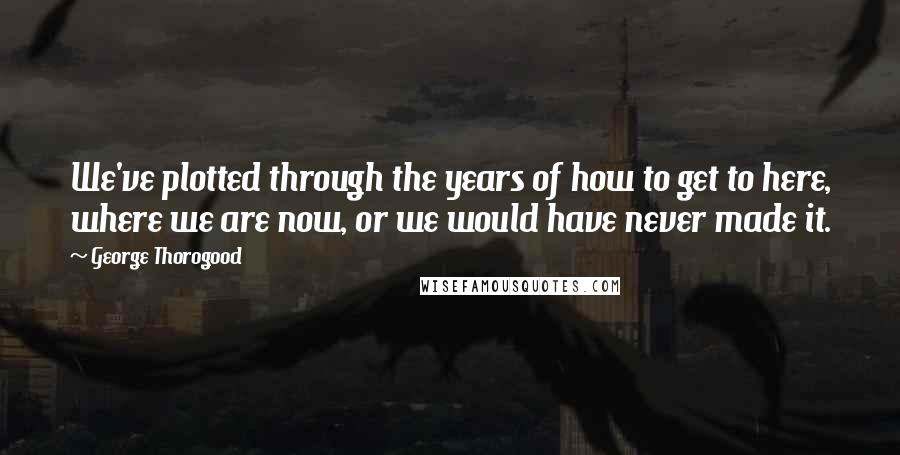 George Thorogood Quotes: We've plotted through the years of how to get to here, where we are now, or we would have never made it.