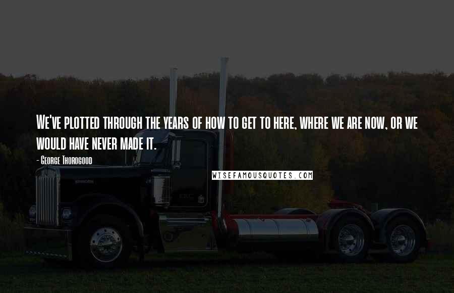 George Thorogood Quotes: We've plotted through the years of how to get to here, where we are now, or we would have never made it.