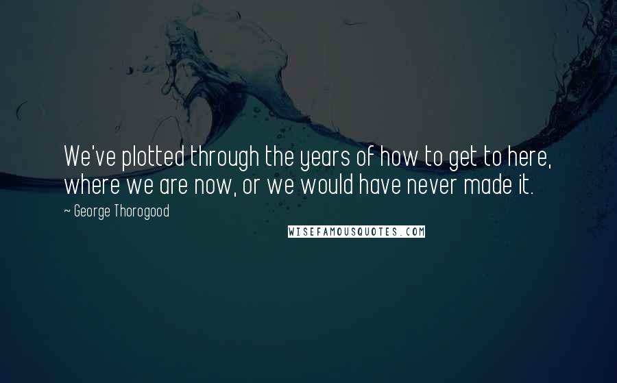 George Thorogood Quotes: We've plotted through the years of how to get to here, where we are now, or we would have never made it.