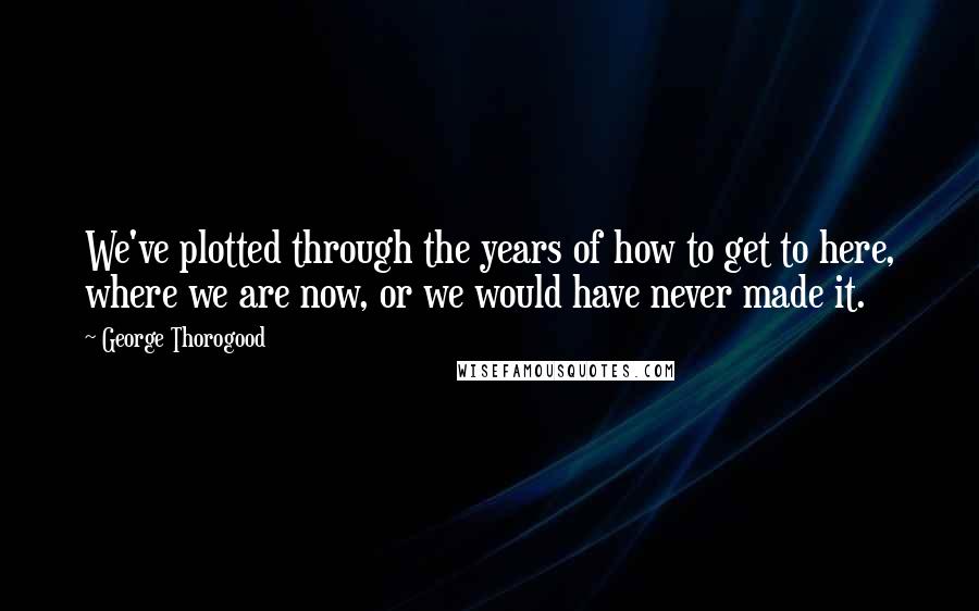 George Thorogood Quotes: We've plotted through the years of how to get to here, where we are now, or we would have never made it.