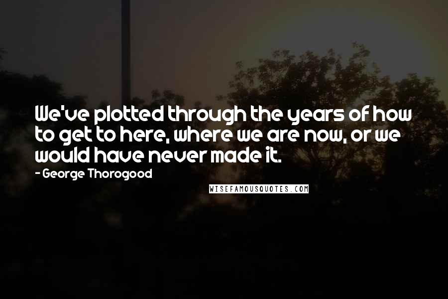 George Thorogood Quotes: We've plotted through the years of how to get to here, where we are now, or we would have never made it.