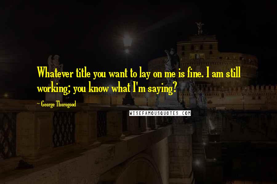 George Thorogood Quotes: Whatever title you want to lay on me is fine. I am still working; you know what I'm saying?