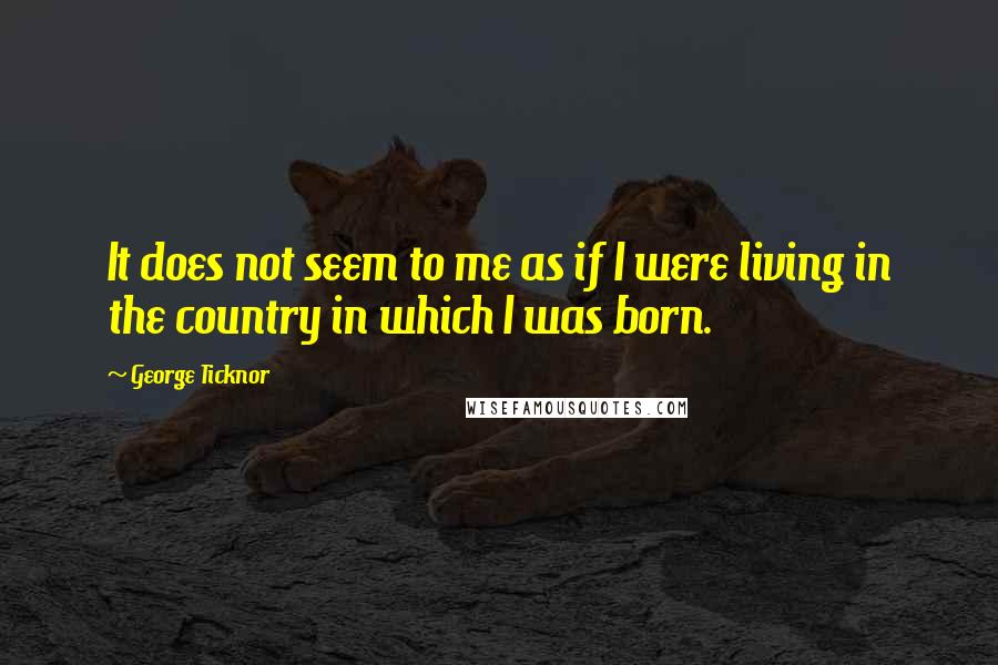 George Ticknor Quotes: It does not seem to me as if I were living in the country in which I was born.