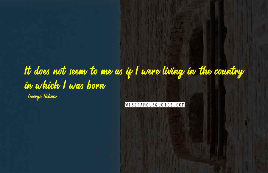 George Ticknor Quotes: It does not seem to me as if I were living in the country in which I was born.