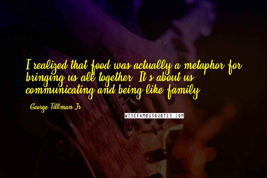 George Tillman Jr. Quotes: I realized that food was actually a metaphor for bringing us all together. It's about us communicating and being like family.