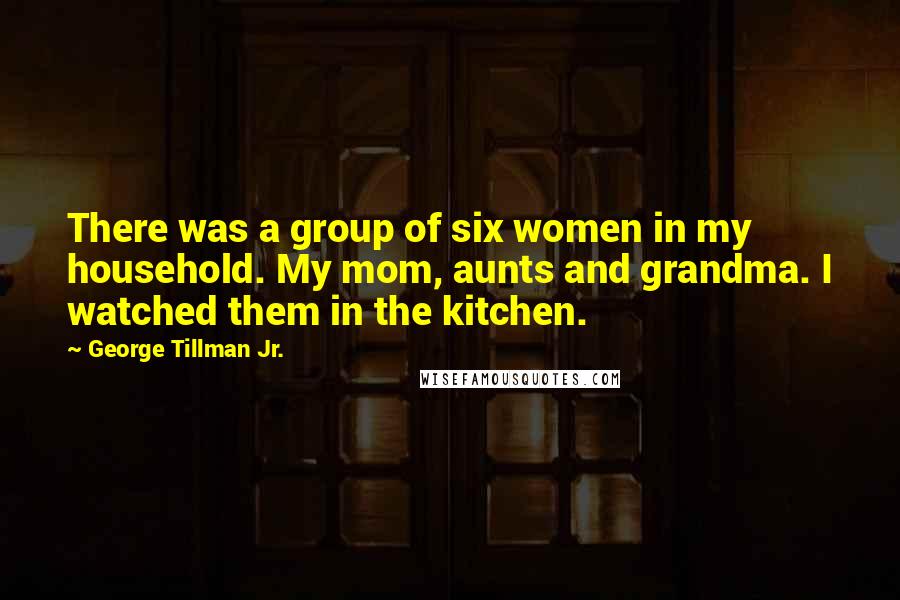 George Tillman Jr. Quotes: There was a group of six women in my household. My mom, aunts and grandma. I watched them in the kitchen.