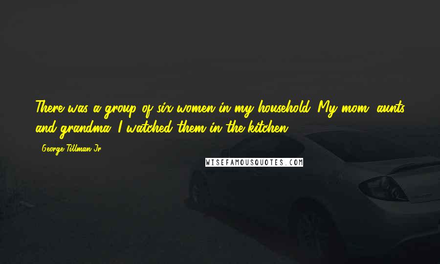 George Tillman Jr. Quotes: There was a group of six women in my household. My mom, aunts and grandma. I watched them in the kitchen.