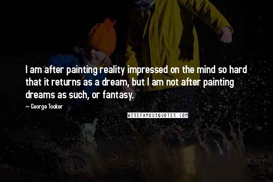 George Tooker Quotes: I am after painting reality impressed on the mind so hard that it returns as a dream, but I am not after painting dreams as such, or fantasy.