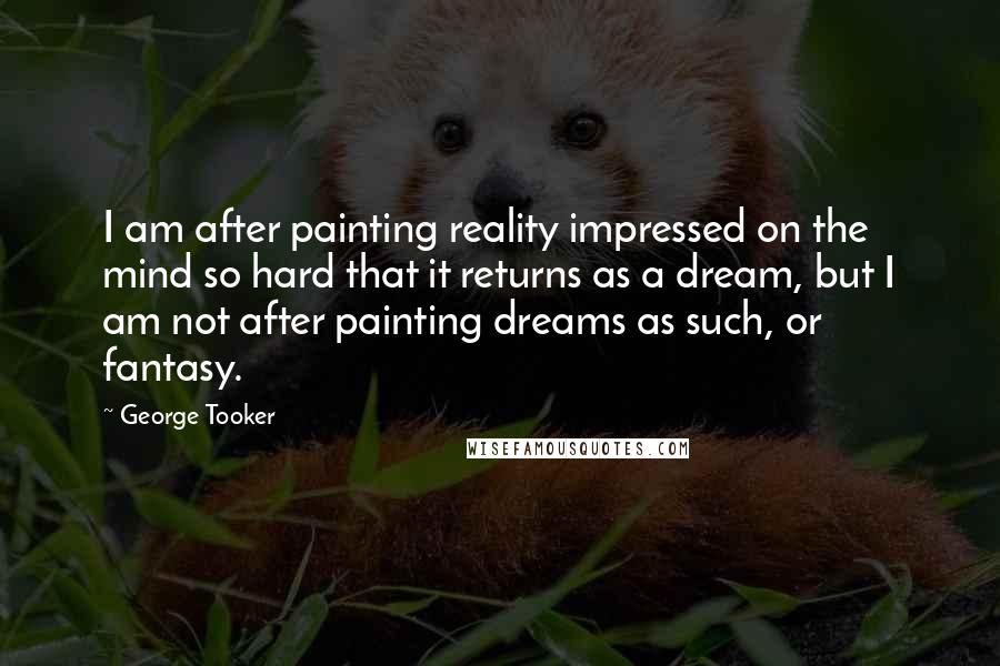 George Tooker Quotes: I am after painting reality impressed on the mind so hard that it returns as a dream, but I am not after painting dreams as such, or fantasy.