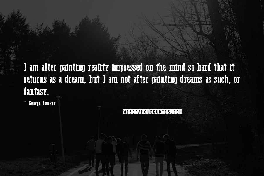 George Tooker Quotes: I am after painting reality impressed on the mind so hard that it returns as a dream, but I am not after painting dreams as such, or fantasy.