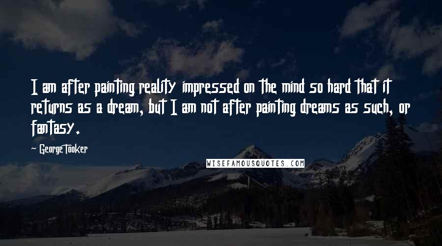 George Tooker Quotes: I am after painting reality impressed on the mind so hard that it returns as a dream, but I am not after painting dreams as such, or fantasy.