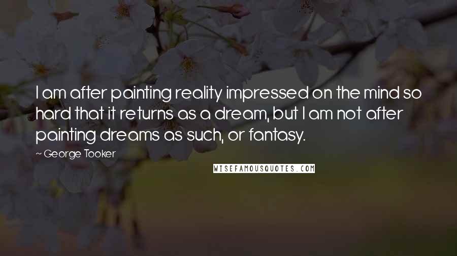 George Tooker Quotes: I am after painting reality impressed on the mind so hard that it returns as a dream, but I am not after painting dreams as such, or fantasy.