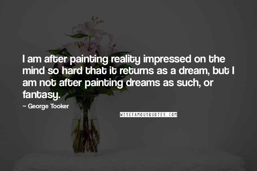 George Tooker Quotes: I am after painting reality impressed on the mind so hard that it returns as a dream, but I am not after painting dreams as such, or fantasy.