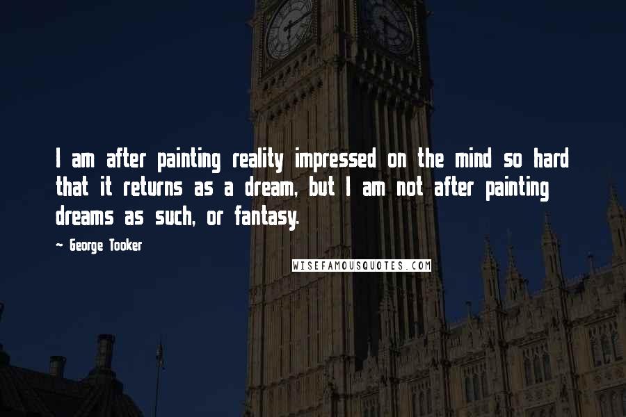 George Tooker Quotes: I am after painting reality impressed on the mind so hard that it returns as a dream, but I am not after painting dreams as such, or fantasy.