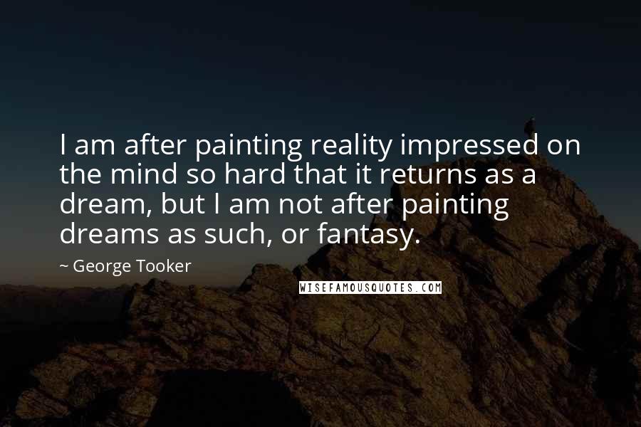 George Tooker Quotes: I am after painting reality impressed on the mind so hard that it returns as a dream, but I am not after painting dreams as such, or fantasy.