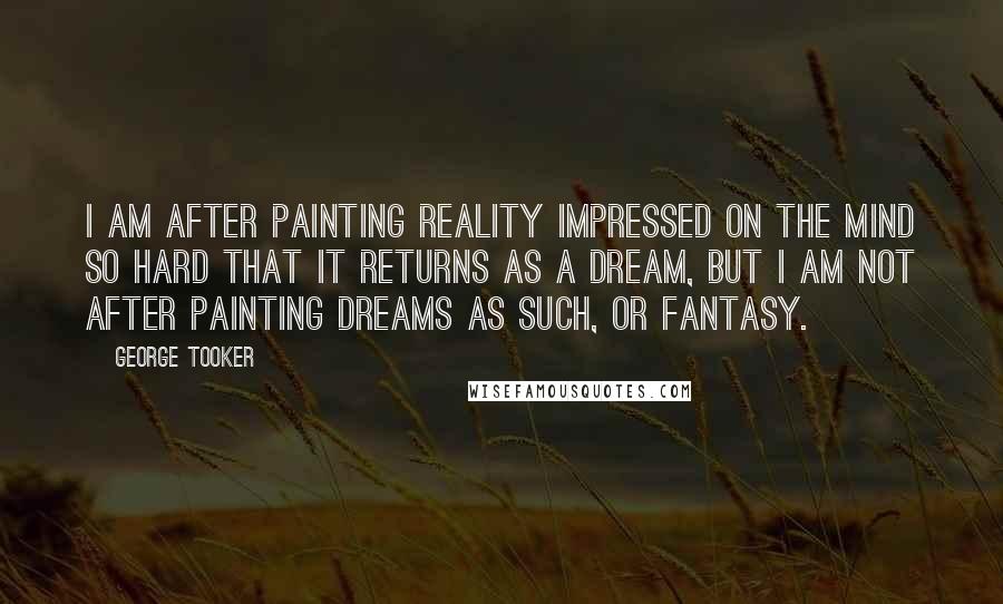George Tooker Quotes: I am after painting reality impressed on the mind so hard that it returns as a dream, but I am not after painting dreams as such, or fantasy.