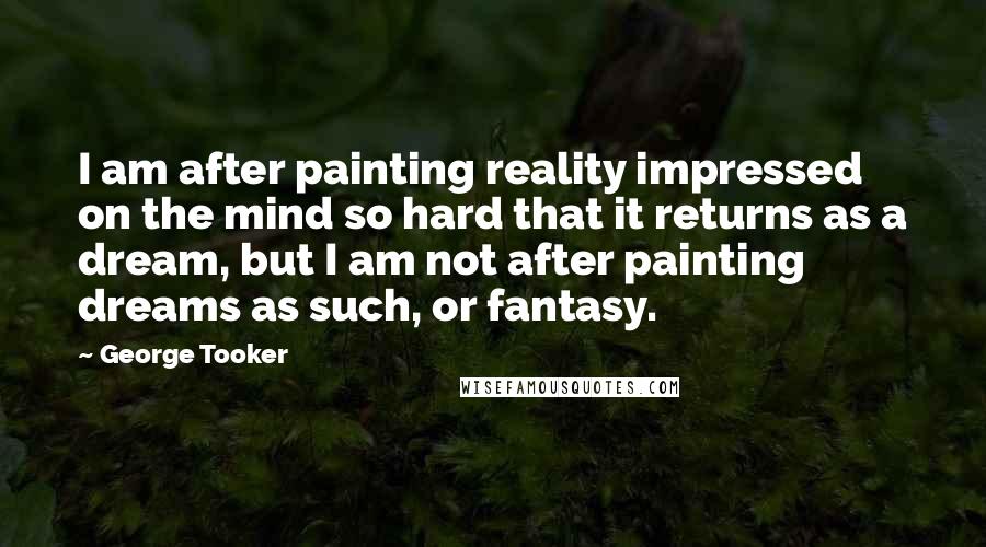 George Tooker Quotes: I am after painting reality impressed on the mind so hard that it returns as a dream, but I am not after painting dreams as such, or fantasy.