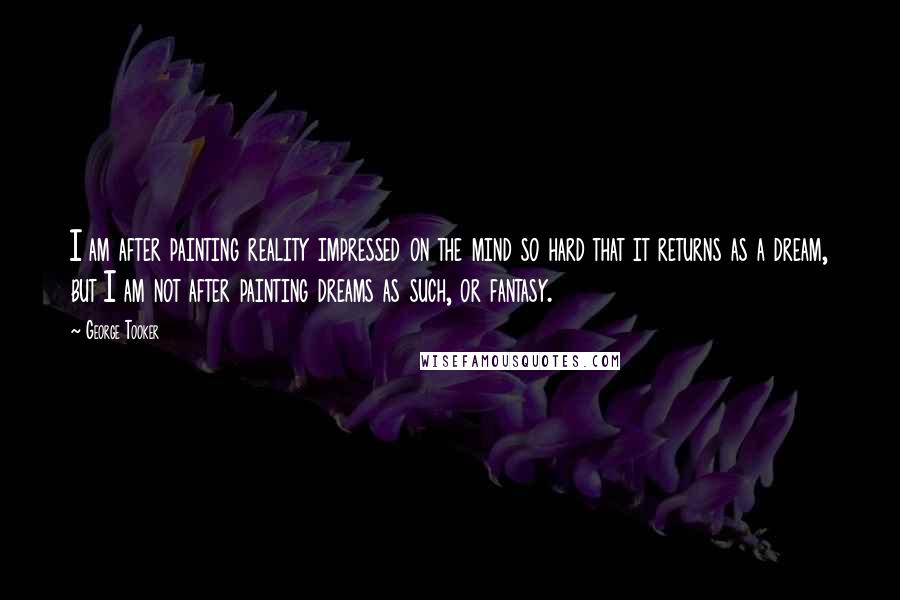 George Tooker Quotes: I am after painting reality impressed on the mind so hard that it returns as a dream, but I am not after painting dreams as such, or fantasy.
