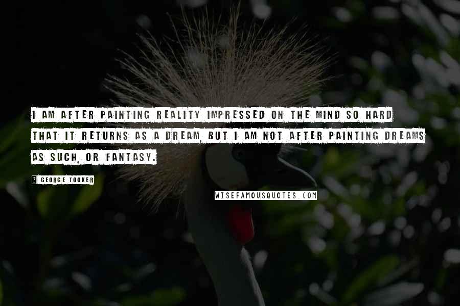 George Tooker Quotes: I am after painting reality impressed on the mind so hard that it returns as a dream, but I am not after painting dreams as such, or fantasy.