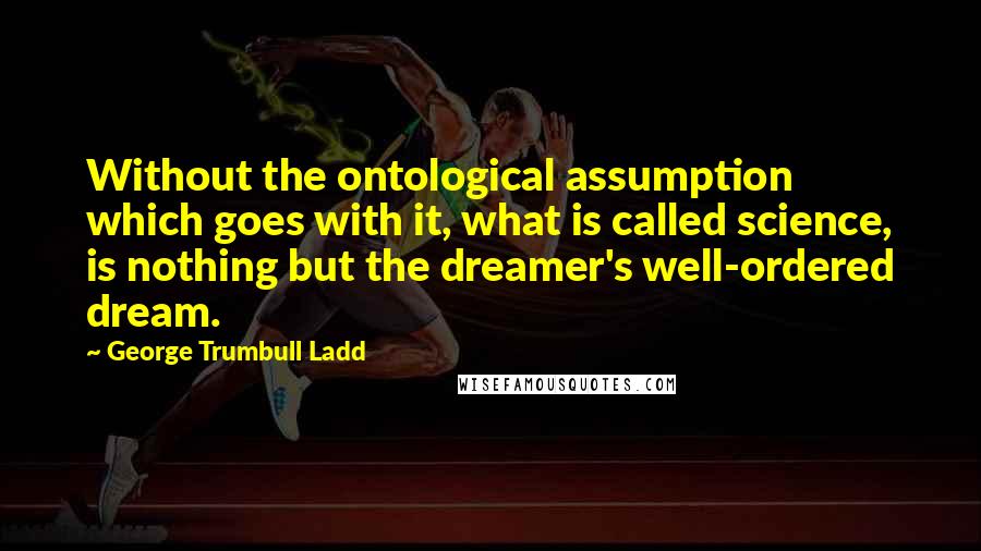 George Trumbull Ladd Quotes: Without the ontological assumption which goes with it, what is called science, is nothing but the dreamer's well-ordered dream.