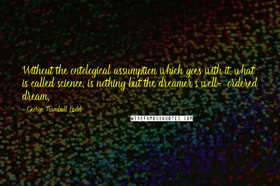 George Trumbull Ladd Quotes: Without the ontological assumption which goes with it, what is called science, is nothing but the dreamer's well-ordered dream.