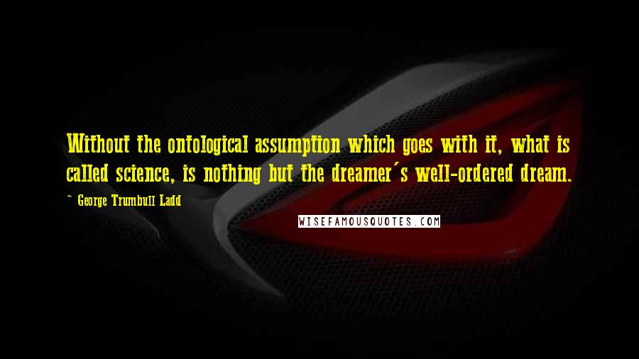 George Trumbull Ladd Quotes: Without the ontological assumption which goes with it, what is called science, is nothing but the dreamer's well-ordered dream.