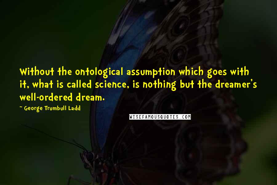 George Trumbull Ladd Quotes: Without the ontological assumption which goes with it, what is called science, is nothing but the dreamer's well-ordered dream.