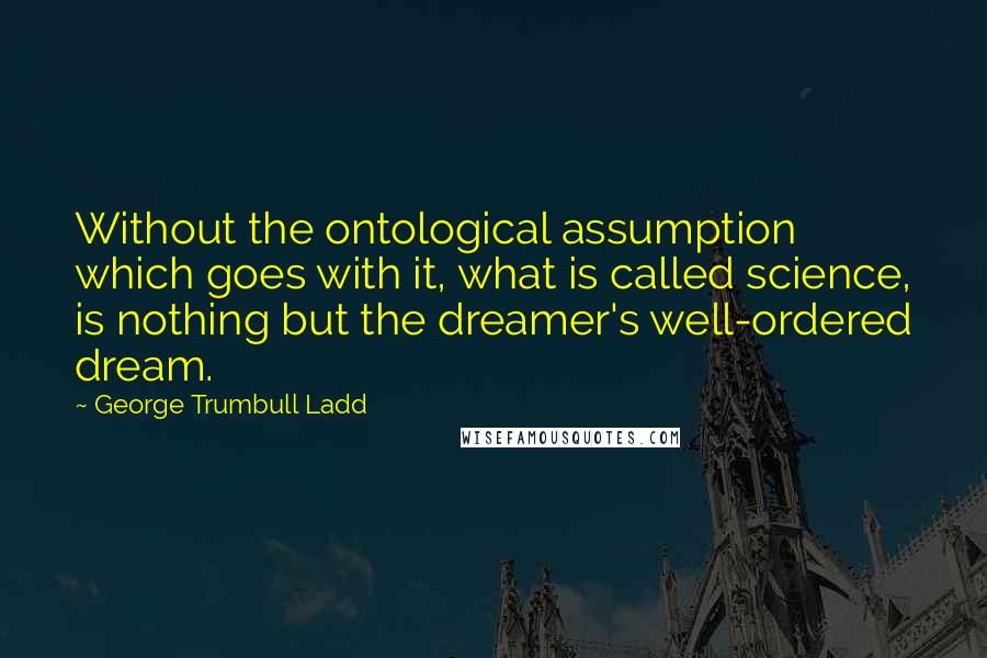 George Trumbull Ladd Quotes: Without the ontological assumption which goes with it, what is called science, is nothing but the dreamer's well-ordered dream.