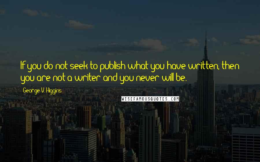 George V. Higgins Quotes: If you do not seek to publish what you have written, then you are not a writer and you never will be.