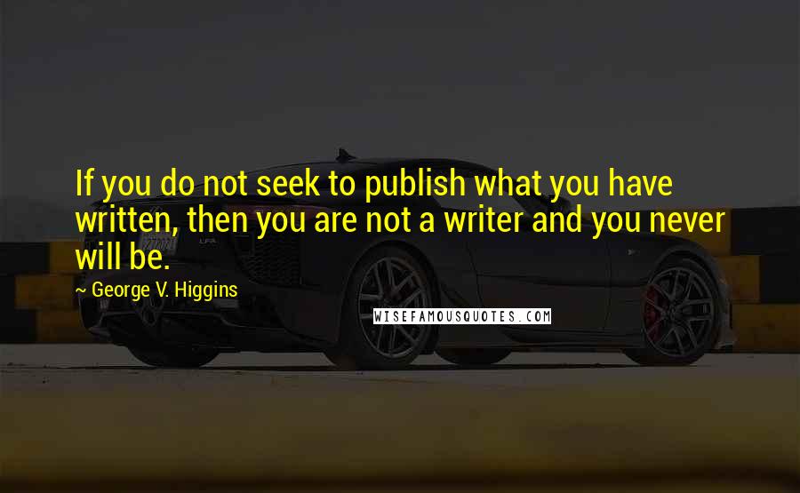 George V. Higgins Quotes: If you do not seek to publish what you have written, then you are not a writer and you never will be.
