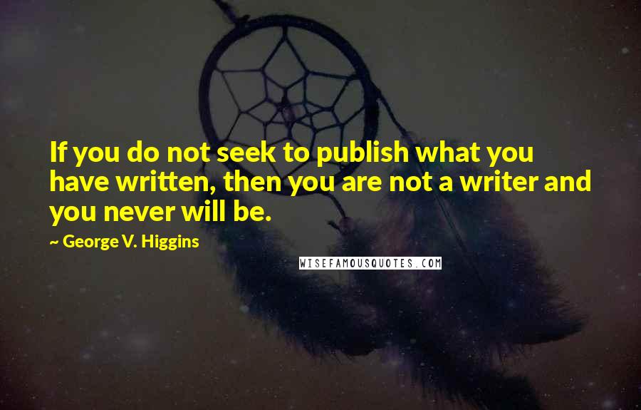 George V. Higgins Quotes: If you do not seek to publish what you have written, then you are not a writer and you never will be.