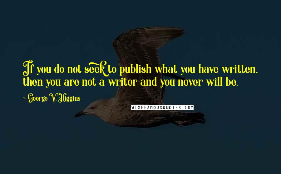 George V. Higgins Quotes: If you do not seek to publish what you have written, then you are not a writer and you never will be.