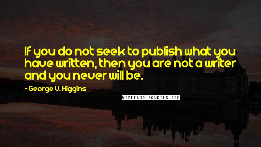 George V. Higgins Quotes: If you do not seek to publish what you have written, then you are not a writer and you never will be.
