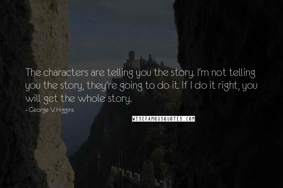 George V. Higgins Quotes: The characters are telling you the story. I'm not telling you the story, they're going to do it. If I do it right, you will get the whole story.