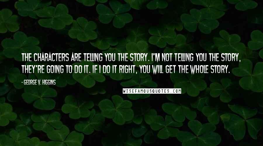 George V. Higgins Quotes: The characters are telling you the story. I'm not telling you the story, they're going to do it. If I do it right, you will get the whole story.