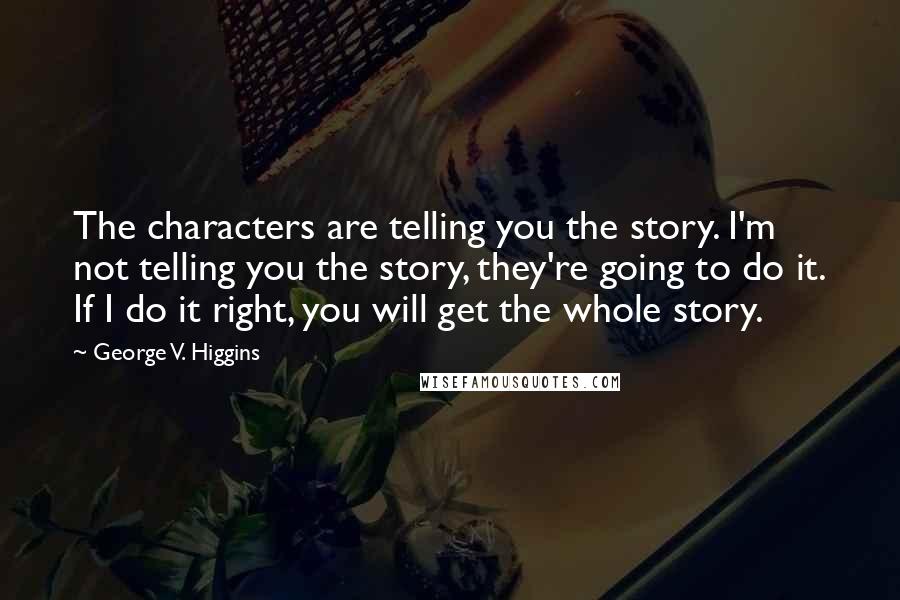 George V. Higgins Quotes: The characters are telling you the story. I'm not telling you the story, they're going to do it. If I do it right, you will get the whole story.