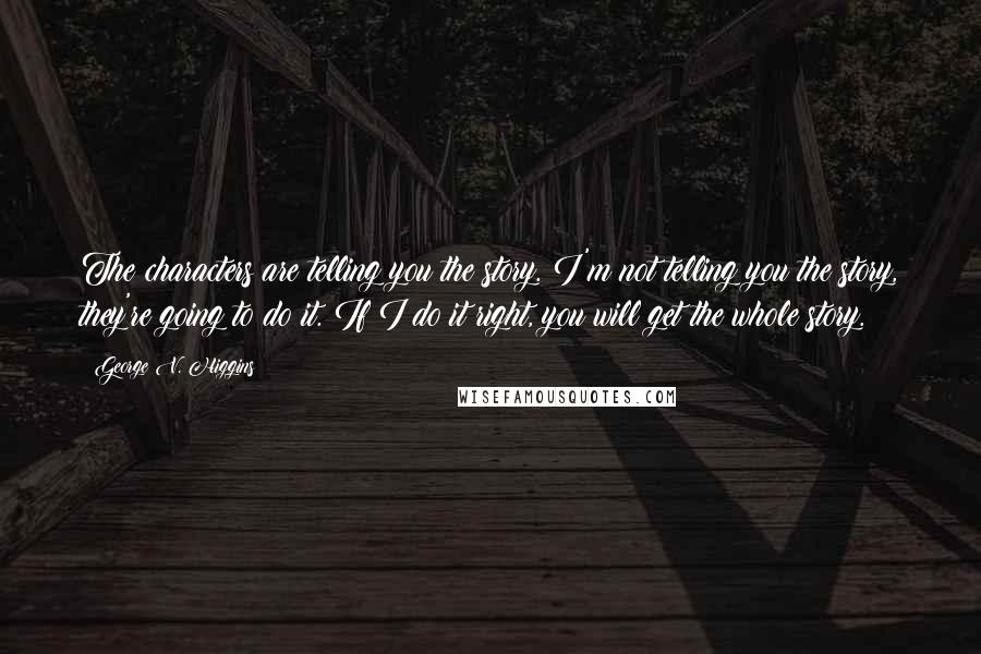 George V. Higgins Quotes: The characters are telling you the story. I'm not telling you the story, they're going to do it. If I do it right, you will get the whole story.