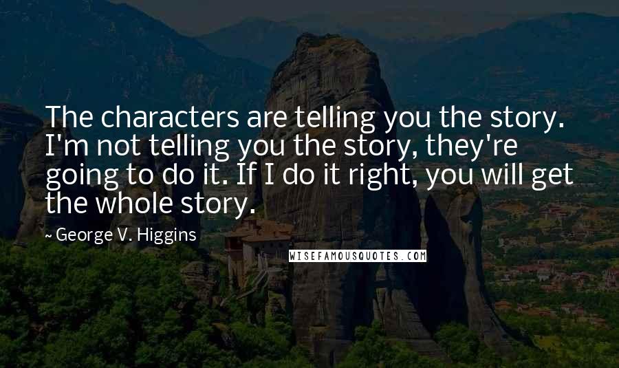 George V. Higgins Quotes: The characters are telling you the story. I'm not telling you the story, they're going to do it. If I do it right, you will get the whole story.