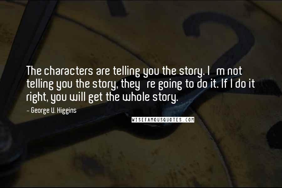 George V. Higgins Quotes: The characters are telling you the story. I'm not telling you the story, they're going to do it. If I do it right, you will get the whole story.