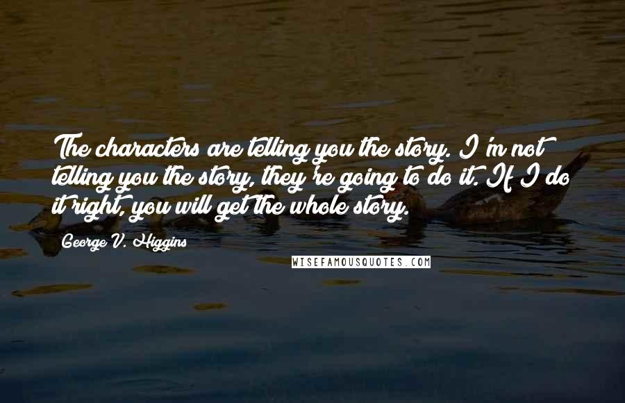 George V. Higgins Quotes: The characters are telling you the story. I'm not telling you the story, they're going to do it. If I do it right, you will get the whole story.