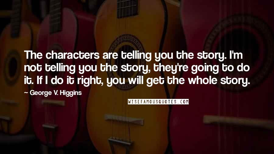 George V. Higgins Quotes: The characters are telling you the story. I'm not telling you the story, they're going to do it. If I do it right, you will get the whole story.