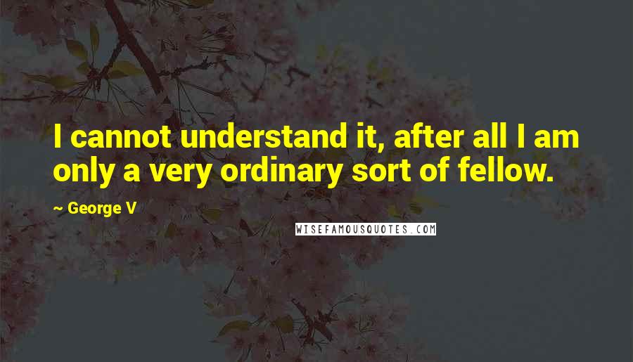 George V Quotes: I cannot understand it, after all I am only a very ordinary sort of fellow.