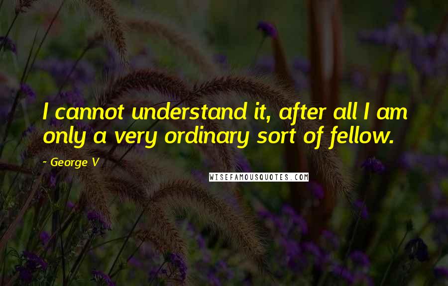 George V Quotes: I cannot understand it, after all I am only a very ordinary sort of fellow.