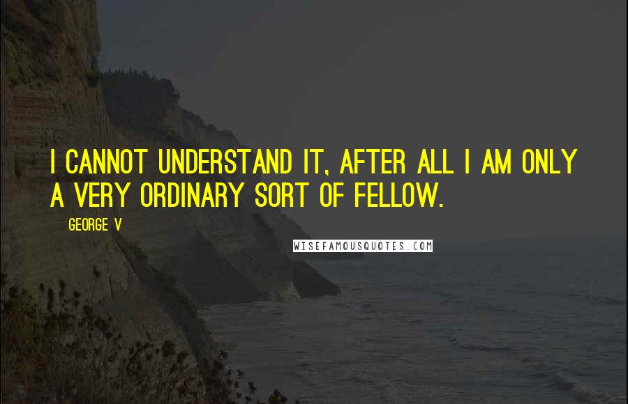 George V Quotes: I cannot understand it, after all I am only a very ordinary sort of fellow.