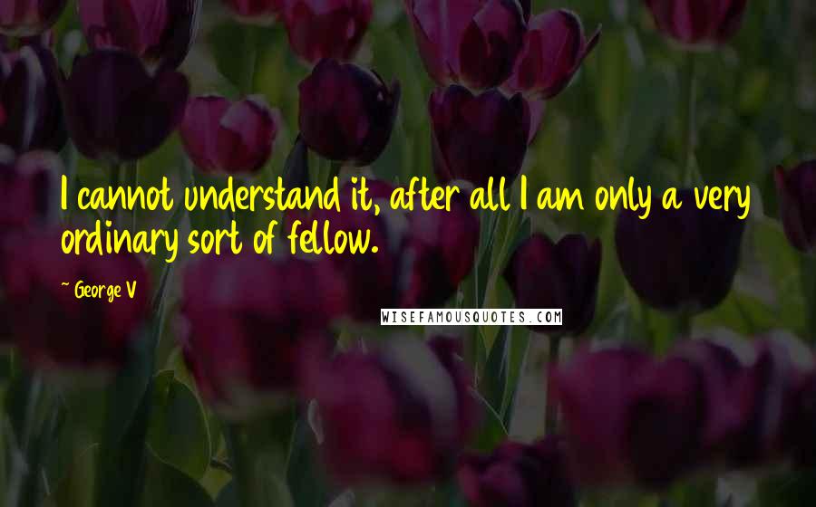 George V Quotes: I cannot understand it, after all I am only a very ordinary sort of fellow.