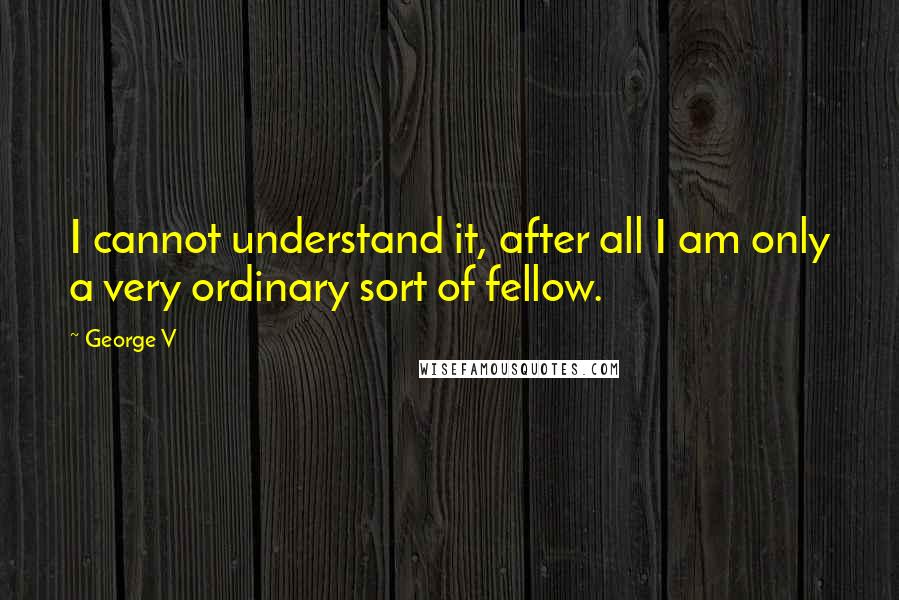 George V Quotes: I cannot understand it, after all I am only a very ordinary sort of fellow.