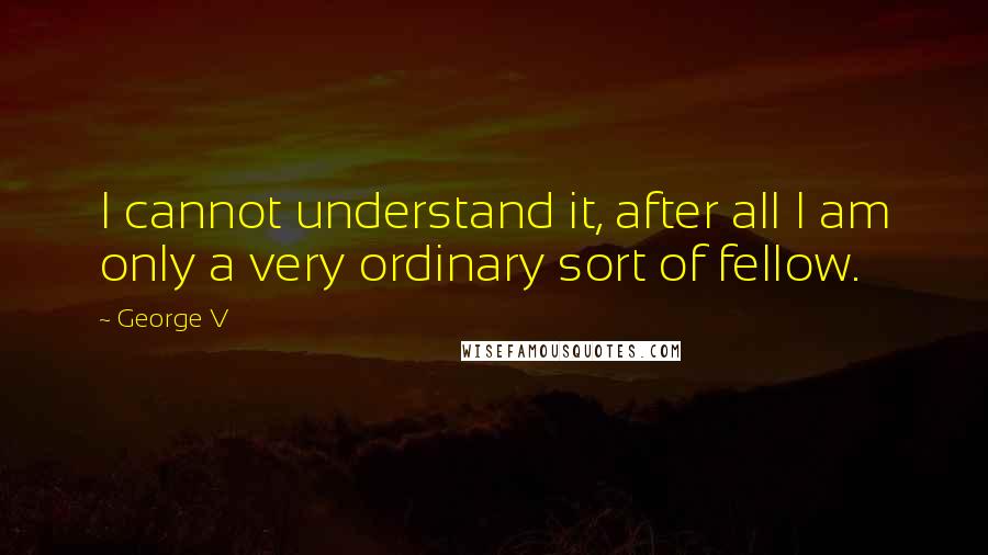 George V Quotes: I cannot understand it, after all I am only a very ordinary sort of fellow.