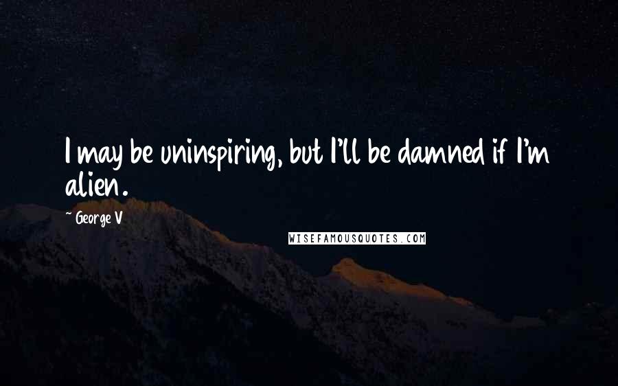 George V Quotes: I may be uninspiring, but I'll be damned if I'm alien.